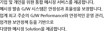 기업 및 개인을 위한 통합 메시징 서비스를 제공합니다. 메시징 발송 G/W 시스템은 안정성과 효율성을 보장합니다. 업계 최고 수준의 G/W Performance와 안정적인 운영 관리, 엄격한 보안 정책 등을 기반으로 다양한 메시징 Solution을 제공합니다.