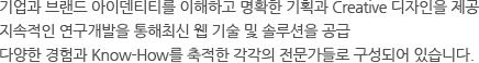 기업과 브랜드 아이덴티티를 이해하고 명확한 기획과 Creative 디자인을 제공 지속적인 연구개발을 통해최신 웹 기술 및 솔루션을 공급 다양한 경험과 Know-How를 축적한 각각의 전문가들로 구성되어 있습니다. 