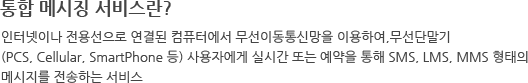 통합 메시징 서비스란? 인터넷이나 전용선으로 연결된 컴퓨터에서 무선이동통신망을 이용하여,무선단말기 (PCS, Cellular, SmartPhone 등) 사용자에게 실시간 또는 예약을 통해 SMS, LMS, MMS 형태의 메시지를 전송하는 서비스