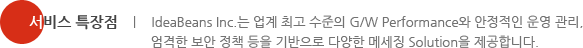 서비스 특장점 - IdeaBeans Inc.는 업계 최고 수준의 G/W Performance와 안정적인 운영 관리, 엄격한 보안 정책 등을 기반으로 다양한 메세징 Solution을 제공합니다.