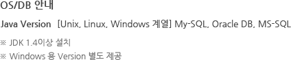 OS/DB 안내 Java Version [Unix, Linux, Windows 계열] My-SQL, Oracle DB, MS-SQL ※ JDK 1.4이상 설치 ※ Windows 용 Version 별도 제공